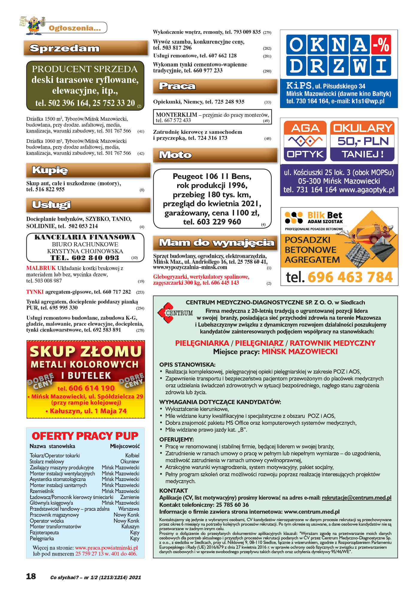 Ogłoszenia... Sprzedam PRODUCENT SPRZEDA deski tarasowe ryflowane, elewacyjne, itp., tel. 502 396 164, 25 752 33 20 (2) Działka 1500 m2, Tyborów/Mińsk Mazowiecki, budowlana, przy drodze. asfaltowej, media, kanalizacja, warunki zabudowy, tel. 501 767 566 (41) Działka 1060 m2, Tyborów/Mińsk Mazowiecki budowlana, przy drodze asfaltowej, media, kanalizacja, warunki zabudowy, tel. 501 767 566 (42) Kupię Skup aut, całe i uszkodzone (motory), tel. 516 822 955 (8) Usługi Docieplanie budynków, SZYBKO, TANIO, SOLIDNIE, tel. 502 053 214 (4) KANCELARIA FINANSOWA BIURO RACHUNKOWE KRYSTYNA CHOJNOWSKA TEL. 602 840 093 (10) MALBRUK Układanie kostki brukowej z materiałem lub bez, wycinka drzew, tel. 503 008 987 (19) TYNKI agregatem-gipsowe, tel. 660 717 282 (253) Tynki agregatem, docieplenie poddaszy pianką PUR, tel. 695 995 330 (254) Usługi remontowo budowlane, zabudowa K-G, gładzie, malowanie, prace elewacyjne, docieplenia, tynki cienkowarstwowe, tel. 692 583 891 (278) CENTRUM MEDYCZNO-DIAGNOSTYCZNE SP. Z O. O. w Siedlcach Firma medyczna z 20-letnią tradycją o ugruntowanej pozycji lidera w swojej branŜy, posiadająca sieć przychodni zdrowia na terenie Mazowsza i Lubelszczyznyw związku z dynamicznym rozwojem działalności poszukujemy kandydatów zainteresowanych podjęciem współpracy na stanowiskach: PIELĘGNIARKA / PIELĘGNIARZ / RATOWNIK MEDYCZNY Miejsce pracy: MIŃSK MAZOWIECKI OPIS STANOWISKA: • Realizacja kompleksowej, pielęgnacyjnej opieki pielęgniarskiej w zakresie POZ i AOS, • Zapewnienie transportu i bezpieczeństwa pacjentom przewoŜonym do placówek medycznych oraz udzielania świadczeń zdrowotnych w sytuacji bezpośredniego, nagłego stanu zagroŜenia zdrowia lub Ŝycia. WYMAGANIA DOTYCZĄCE KANDYDATÓW: • Wykształcenie kierunkowe, • Mile widziane kursy kwalifikacyjne i specjalistyczne z obszaru POZ i AOS, • Dobra znajomość pakietu MS Office oraz komputerowych systemów medycznych, • Mile widziane prawo jazdy kat. „B”. OFERUJEMY: • Pracę w renomowanej i stabilnej firmie, będącej liderem w swojej branŜy, • Zatrudnienie w ramach umowy o pracę w pełnym lub niepełnym wymiarze – do uzgodnienia, moŜliwość zatrudnienia w ramach umowy cywilnoprawnej, • Atrakcyjne warunki wynagrodzenia, system motywacyjny, pakiet socjalny, • Pełny program szkoleń oraz moŜliwości rozwoju poprzez realizację interesujących projektów medycznych. KONTAKT Aplikacje (CV, list motywacyjny) prosimy kierować na adres e-mail: rekrutacje@centrum.med.pl Kontakt telefoniczny: 25 785 60 36 Informacje o firmie zawiera strona internetowa: www.centrum.med.pl Kontaktujemy się jedynie z wybranymi osobami, CV kandydatów nierozpatrzone w danym procesie rekrutacji są przechowywane przez okres 6 miesięcy na potrzeby kolejnych procesów rekrutacji. Po tym okresie są usuwane, a dane osobowe kandydatów nie są przetwarzane w Ŝadnym innym celu. Prosimy o dołączenie do przesyłanych dokumentów aplikacyjnych klauzuli: "WyraŜam zgodę na przetwarzanie moich danych osobowych dla potrzeb aktualnego i przyszłych procesów rekrutacji podanych w CV przez Centrum Medyczno-Diagnostyczne Sp. z o.o., z siedziba w Siedlcach, przy ul. Niklowej 9, 08-110 Siedlce, łącznie z wizerunkiem, zgodnie z Rozporządzeniem Parlamentu Europejskiego i Rady (UE) 2016/679 z dnia 27 kwietnia 2016 r. w sprawie ochrony osób fizycznych w związku z przetwarzaniem danych osobowych i w sprawie swobodnego przepływu takich danych oraz uchylenia dyrektywy 95/46/WE”. CEN OFERTY PRACY PUP Tokarz/Operator tokarki Kołbiel Stolarz meblowy Okuniew Zasilający maszyny produkcyjne Mińsk Mazowiecki Monter instalacji wentylacyjnych Mińsk Mazowiecki Asystentka stomatologiczna Mińsk Mazowiecki Monter instalacji sanitarnych Mińsk Mazowiecki Rzemieślnik Mińsk Mazowiecki Ładowacz/Pomocnik kierowcy śmieciarki Zamienie Główny/a księgowy/a Mińsk Mazowiecki Przedstawiciel handlowy – praca zdalna Warszawa Pracownik magazynowy Nowy Konik Operator wózka Nowy Konik Monter transformatorów Kałuszyn Fizjoterapeuta Kąty Pielęgniarka Kąty Nazwa stanowiska Miejscowość Więcej na stronie: www.praca.powiatminski.pl lub pod numerem 25 759 27 13 w. 401 do 406. Wykończenie wnętrz, remonty, tel. 793 009 835 (279) Wywóz szamba, konkurencyjne ceny, tel. 503 817 296 (282) Usługi remontowe, tel. 607 662 128 (281) Wykonam tynki cementowo-wapienne tradycyjnie, tel. 660 977 233 (290) Praca Opiekunki, Niemcy, tel. 725 248 935 (33) MONTERKLIM – przyjmie do pracy monterów, tel. 667 572 433 (49) Zatrudnię kierowcę z samochodem i przyczepką, tel. 724 316 173 (48) Moto Peugeot 106 11 Bens, rok produkcji 1996, przebieg 180 tys. km, przegląd do kwietnia 2021, garaŜowany, cena 1100 zł, tel. 603 229 960 (4) Mam do wynajęcia Sprzęt budowlany, ogrodniczy, elektronarzędzia, Mińsk Maz., ul. Andriollego 16, tel. 25 758 60 41, www.wypozyczalnia–minsk.com (1) Glebogryzarki, wertykulatory spalinowe, zagęszczarki 300 kg, tel. 606 445 143