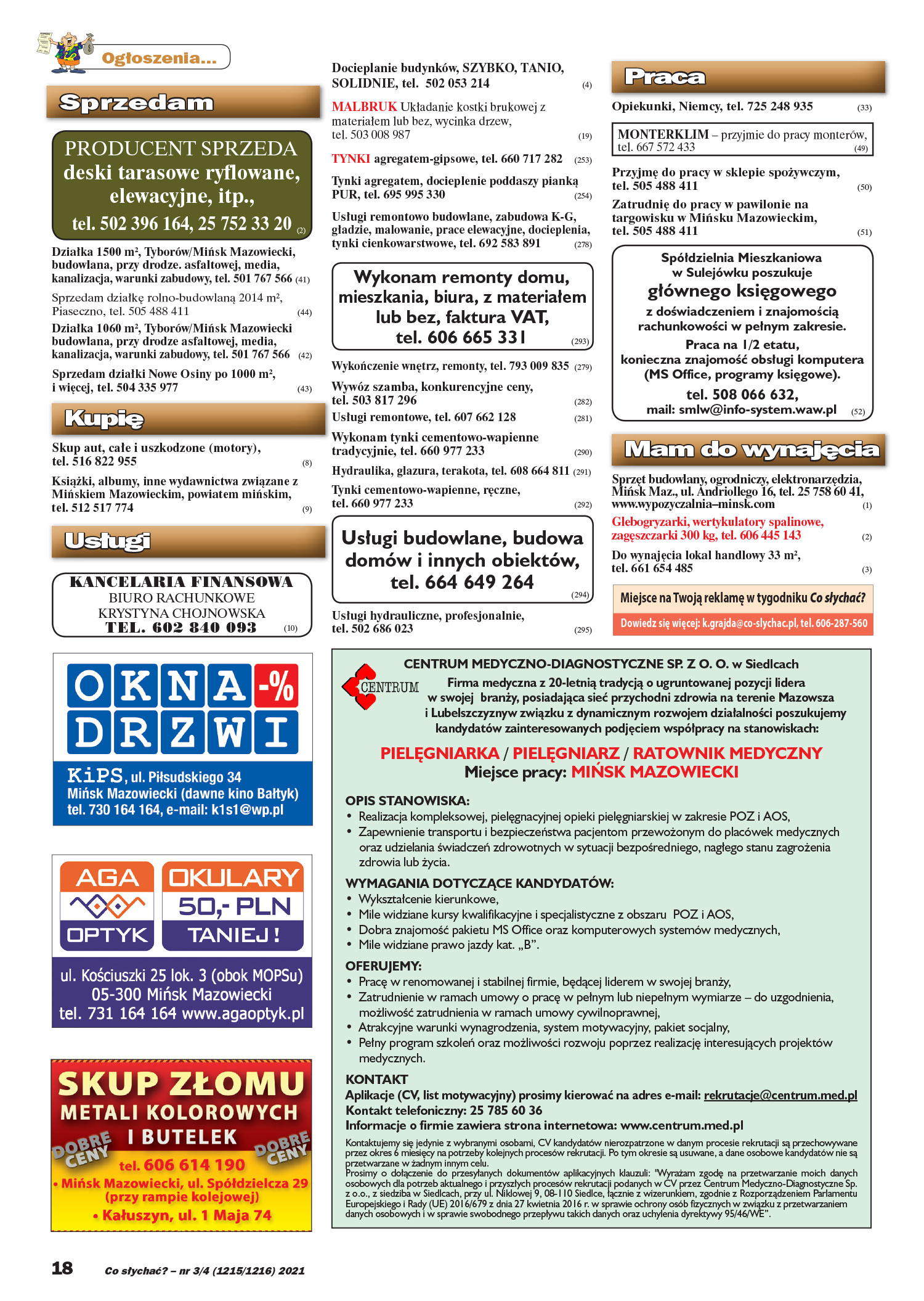 Co słychać? – nr 3/4 (1215/1216) 2021 Ogłoszenia... Sprzedam PRODUCENT SPRZEDA deski tarasowe ryflowane, elewacyjne, itp., tel. 502 396 164, 25 752 33 20 (2) Działka 1500 m2, Tyborów/Mińsk Mazowiecki, budowlana, przy drodze. asfaltowej, media, kanalizacja, warunki zabudowy, tel. 501 767 566 (41) Sprzedam działkę rolno-budowlaną 2014 m2, Piaseczno, tel. 505 488 411 (44) Działka 1060 m2, Tyborów/Mińsk Mazowiecki budowlana, przy drodze asfaltowej, media, kanalizacja, warunki zabudowy, tel. 501 767 566 (42) Sprzedam działki Nowe Osiny po 1000 m2, i więcej, tel. 504 335 977 (43) Kupię Skup aut, całe i uszkodzone (motory), tel. 516 822 955 (8) Książki, albumy, inne wydawnictwa związane z Mińskiem Mazowieckim, powiatem mińskim, tel. 512 517 774 (9) Usługi KANCELARIA FINANSOWA BIURO RACHUNKOWE KRYSTYNA CHOJNOWSKA TEL. 602 840 093 (10) Praca Opiekunki, Niemcy, tel. 725 248 935 (33) MONTERKLIM – przyjmie do pracy monterów, tel. 667 572 433 (49) Przyjmę do pracy w sklepie spożywczym, tel. 505 488 411 (50) Zatrudnię do pracy w pawilonie na targowisku w Mińsku Mazowieckim, tel. 505 488 411 (51) Spółdzielnia Mieszkaniowa w Sulejówku poszukuje głównego księgowego z doświadczeniem i znajomością rachunkowości w pełnym zakresie. Praca na 1/2 etatu, konieczna znajomość obsługi komputera (MS Office, programy księgowe). tel. 508 066 632, mail: smlw@info-system.waw.pl (52) Mam do wynajęcia Sprzęt budowlany, ogrodniczy, elektronarzędzia, Mińsk Maz., ul. Andriollego 16, tel. 25 758 60 41, www.wypozyczalnia–minsk.com (1) Glebogryzarki, wertykulatory spalinowe, zagęszczarki 300 kg, tel. 606 445 143 (2) Do wynajęcia lokal handlowy 33 m2, tel. 661 654 485 (3) CENTRUM MEDYCZNO-DIAGNOSTYCZNE SP. Z O. O. w Siedlcach Firma medyczna z 20-letnią tradycją o ugruntowanej pozycji lidera w swojej branży, posiadająca sieć przychodni zdrowia na terenie Mazowsza i Lubelszczyznyw związku z dynamicznym rozwojem działalności poszukujemy kandydatów zainteresowanych podjęciem współpracy na stanowiskach: PIELĘGNIARKA / PIELĘGNIARZ / RATOWNIK MEDYCZNY Miejsce pracy: MIŃSK MAZOWIECKI OPIS STANOWISKA: • Realizacja kompleksowej, pielęgnacyjnej opieki pielęgniarskiej w zakresie POZ i AOS, • Zapewnienie transportu i bezpieczeństwa pacjentom przewożonym do placówek medycznych oraz udzielania świadczeń zdrowotnych w sytuacji bezpośredniego, nagłego stanu zagrożenia zdrowia lub życia. WYMAGANIA DOTYCZĄCE KANDYDATÓW: • Wykształcenie kierunkowe, • Mile widziane kursy kwalifikacyjne i specjalistyczne z obszaru POZ i AOS, • Dobra znajomość pakietu MS Office oraz komputerowych systemów medycznych, • Mile widziane prawo jazdy kat. „B”. OFERUJEMY: • Pracę w renomowanej i stabilnej firmie, będącej liderem w swojej branży, • Zatrudnienie w ramach umowy o pracę w pełnym lub niepełnym wymiarze – do uzgodnienia, możliwość zatrudnienia w ramach umowy cywilnoprawnej, • Atrakcyjne warunki wynagrodzenia, system motywacyjny, pakiet socjalny, • Pełny program szkoleń oraz możliwości rozwoju poprzez realizację interesujących projektów medycznych. KONTAKT Aplikacje (CV, list motywacyjny) prosimy kierować na adres e-mail: rekrutacje@centrum.med.pl Kontakt telefoniczny: 25 785 60 36 Informacje o firmie zawiera strona internetowa: www.centrum.med.pl Kontaktujemy się jedynie z wybranymi osobami, CV kandydatów nierozpatrzone w danym procesie rekrutacji są przechowywane przez okres 6 miesięcy na potrzeby kolejnych procesów rekrutacji. Po tym okresie są usuwane, a dane osobowe kandydatów nie są przetwarzane w żadnym innym celu. Prosimy o dołączenie do przesyłanych dokumentów aplikacyjnych klauzuli: "Wyrażam zgodę na przetwarzanie moich danych osobowych dla potrzeb aktualnego i przyszłych procesów rekrutacji podanych w CV przez Centrum Medyczno-Diagnostyczne Sp. z o.o., z siedziba w Siedlcach, przy ul. Niklowej 9, 08-110 Siedlce, łącznie z wizerunkiem, zgodnie z Rozporządzeniem Parlamentu Europejskiego i Rady (UE) 2016/679 z dnia 27 kwietnia 2016 r. w sprawie ochrony osób fizycznych w związku z przetwarzaniem danych osobowych i w sprawie swobodnego przepływu takich danych oraz uchylenia dyrektywy 95/46/WE”. Docieplanie budynków, SZYBKO, TANIO, SOLIDNIE, tel. 502 053 214 (4) MALBRUK Układanie kostki brukowej z materiałem lub bez, wycinka drzew, tel. 503 008 987 (19) TYNKI agregatem-gipsowe, tel. 660 717 282 (253) Tynki agregatem, docieplenie poddaszy pianką PUR, tel. 695 995 330 (254) Usługi remontowo budowlane, zabudowa K-G, gładzie, malowanie, prace elewacyjne, docieplenia, tynki cienkowarstwowe, tel. 692 583 891 (278) Wykonam remonty domu, mieszkania, biura, z materiałem lub bez, faktura VAT, tel. 606 665 331 (293) Wykończenie wnętrz, remonty, tel. 793 009 835 (279) Wywóz szamba, konkurencyjne ceny, tel. 503 817 296 (282) Usługi remontowe, tel. 607 662 128 (281) Wykonam tynki cementowo-wapienne tradycyjnie, tel. 660 977 233 (290) Hydraulika, glazura, terakota, tel. 608 664 811 (291) Tynki cementowo-wapienne, ręczne, tel. 660 977 233 (292) Usługi budowlane, budowa domów i innych obiektów, tel. 664 649 264 (294) Usługi hydrauliczne, profesjonalnie, tel. 502 686 023 (295) Dowiedz się więcej: tel. 606-287-560 Miejsce na Twoją reklamę w tygodniku Co słychać?