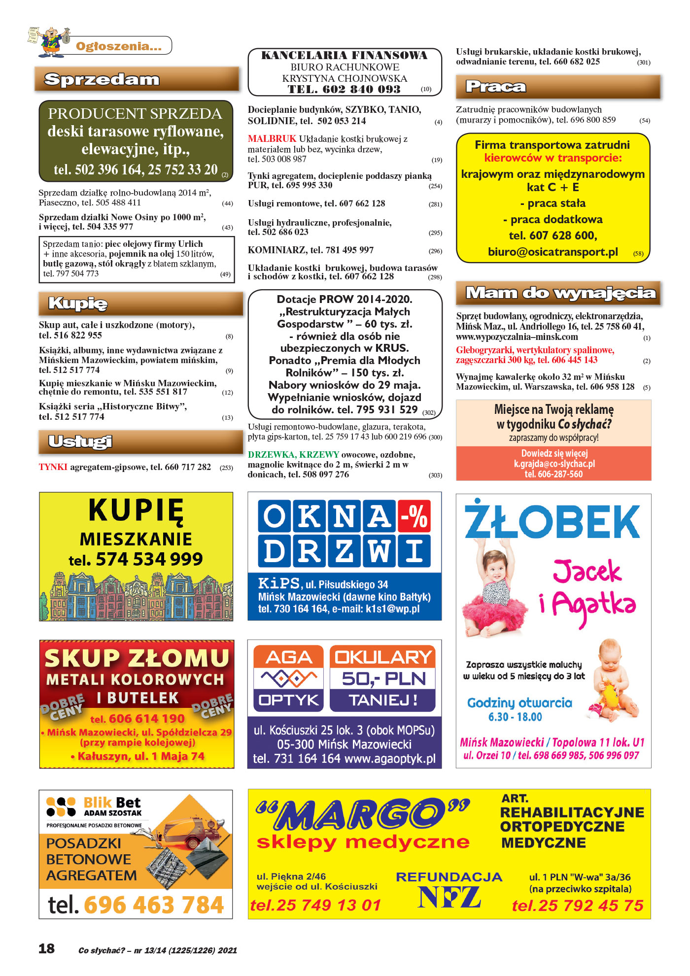 Ogłoszenia... Sprzedam PRODUCENT SPRZEDA deski tarasowe ryflowane, elewacyjne, itp., tel. 502 396 164, 25 752 33 20 (2) Sprzedam działkę rolno-budowlaną 2014 m2, Piaseczno, tel. 505 488 411 (44) Sprzedam działki Nowe Osiny po 1000 m2, i więcej, tel. 504 335 977 (43) Sprzedam tanio: piec olejowy firmy Urlich + inne akcesoria, pojemnik na olej 150 litrów, butlę gazową, stół okrągły z blatem szklanym, tel. 797 504 773 (49) Kupię Skup aut, całe i uszkodzone (motory), tel. 516 822 955 (8) KsiąŜki, albumy, inne wydawnictwa związane z Mińskiem Mazowieckim, powiatem mińskim, tel. 512 517 774 (9) Kupię mieszkanie w Mińsku Mazowieckim, chętnie do remontu, tel. 535 551 817 (12) KsiąŜki seria ,,Historyczne Bitwy”, tel. 512 517 774 (13) Usługi TYNKI agregatem-gipsowe, tel. 660 717 282 (253) KANCELARIA FINANSOWA BIURO RACHUNKOWE KRYSTYNA CHOJNOWSKA TEL. 602 840 093 (10) Docieplanie budynków, SZYBKO, TANIO, SOLIDNIE, tel. 502 053 214 (4) MALBRUK Układanie kostki brukowej z materiałem lub bez, wycinka drzew, tel. 503 008 987 (19) Tynki agregatem, docieplenie poddaszy pianką PUR, tel. 695 995 330 (254) Usługi remontowe, tel. 607 662 128 (281) Usługi hydrauliczne, profesjonalnie, tel. 502 686 023 (295) KOMINIARZ, tel. 781 495 997 (296) Układanie kostki brukowej, budowa tarasów i schodów z kostki, tel. 607 662 128 (298) Dotacje PROW 2014-2020. ,,Restrukturyzacja Małych Gospodarstw ” – 60 tys. zł. - równieŜ dla osób nie ubezpieczonych w KRUS. Ponadto ,,Premia dla Młodych Rolników” – 150 tys. zł. Nabory wniosków do 29 maja. Wypełnianie wniosków, dojazd do rolników. tel. 795 931 529 (302) Usługi remontowo-budowlane, glazura, terakota, płyta gips-karton, tel. 25 759 17 43 lub 600 219 696 (300) DRZEWKA, KRZEWY owocowe, ozdobne, magnolie kwitnące do 2 m, świerki 2 m w donicach, tel. 508 097 276 (303) Usługi brukarskie, układanie kostki brukowej, odwadnianie terenu, tel. 660 682 025 (301) Praca Zatrudnię pracowników budowlanych (murarzy i pomocników), tel. 696 800 859 (54) Firma transportowa zatrudni kierowców w transporcie: krajowym oraz międzynarodowym kat C + E - praca stała - praca dodatkowa tel. 607 628 600, biuro@osicatransport.pl (58) Mam do wynajęcia Sprzęt budowlany, ogrodniczy, elektronarzędzia, Mińsk Maz., ul. Andriollego 16, tel. 25 758 60 41, www.wypozyczalnia–minsk.com (1) Glebogryzarki, wertykulatory spalinowe, zagęszczarki 300 kg, tel. 606 445 143 (2) Wynajmę kawalerkę około 32 m2 w Mińsku Mazowieckim, ul. Warszawska, tel. 606 958 128 (5) Miejsce na Twoją reklamę w tygodniku Co słychać? zapraszamy do współpracy! Dowiedz się więcej tel. 606-287-560