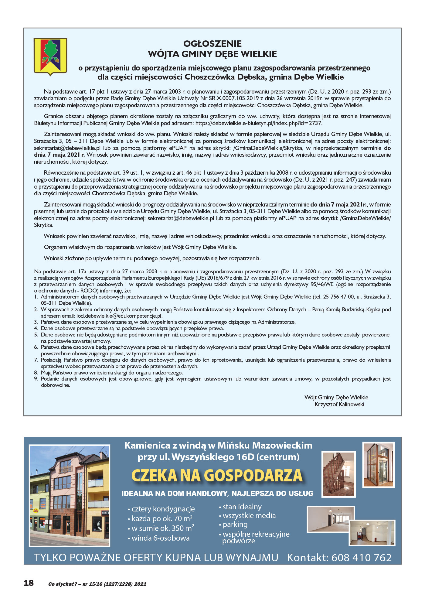 OGŁOSZENIE WÓJTA GMINY DĘBE WIELKIE o przystąpieniu do sporządzenia miejscowego planu zagospodarowania przestrzennego dla części miejscowości Choszczówka Dębska, gmina Dębe Wielkie Na podstawie art. 17 pkt 1 ustawy z dnia 27 marca 2003 r. o planowaniu i zagospodarowaniu przestrzennym (Dz. U. z 2020 r. poz. 293 ze zm.) zawiadamiam o podjęciu przez Radę Gminy Dębe Wielkie Uchwały Nr SR.X.0007.105.2019 z dnia 26 września 2019r. w sprawie przystąpienia do sporządzenia miejscowego planu zagospodarowania przestrzennego dla części miejscowości Choszczówka Dębska, gmina Dębe Wielkie. Granice obszaru objętego planem określone zostały na załączniku graficznym do ww. uchwały, która dostępna jest na stronie internetowej Biuletynu Informacji Publicznej Gminy Dębe Wielkie pod adresem: https://debewielkie.e-biuletyn.pl/index.php?id=2737. Zainteresowani mogą składać wnioski do ww. planu. Wnioski należy składać w formie papierowej w siedzibie Urzędu Gminy Dębe Wielkie, ul. Strażacka 3, 05 – 311 Dębe Wielkie lub w formie elektronicznej za pomocą środków komunikacji elektronicznej na adres poczty elektronicznej: sekretariat@debewielkie.pl lub za pomocą platformy ePUAP na adres skrytki: /GminaDebeWielkie/Skrytka, w nieprzekraczalnym terminie do dnia 7 maja 2021 r. Wniosek powinien zawierać nazwisko, imię, nazwę i adres wnioskodawcy, przedmiot wniosku oraz jednoznaczne oznaczenie nieruchomości, której dotyczy. Równocześnie na podstawie art. 39 ust. 1, w związku z art. 46 pkt 1 ustawy z dnia 3 października 2008 r. o udostępnianiu informacji o środowisku i jego ochronie, udziale społeczeństwa w ochronie środowiska oraz o ocenach oddziaływania na środowisko (Dz. U. z 2021 r. poz. 247) zawiadamiam o przystąpieniu do przeprowadzenia strategicznej oceny oddziaływania na środowisko projektu miejscowego planu zagospodarowania przestrzennego dla części miejscowości Choszczówka Dębska, gmina Dębe Wielkie. Zainteresowani mogą składać wnioski do prognozy oddziaływania na środowisko w nieprzekraczalnym terminie do dnia 7 maja 2021r., w formie pisemnej lub ustnie do protokołu w siedzibie Urzędu Gminy Dębe Wielkie, ul. Strażacka 3, 05-311 Dębe Wielkie albo za pomocą środków komunikacji elektronicznej na adres poczty elektronicznej: sekretariat@debewielkie.pl lub za pomocą platformy ePUAP na adres skrytki: /GminaDebeWielkie/ Skrytka. Wniosek powinien zawierać nazwisko, imię, nazwę i adres wnioskodawcy, przedmiot wniosku oraz oznaczenie nieruchomości, której dotyczy. Organem właściwym do rozpatrzenia wniosków jest Wójt Gminy Dębe Wielkie. Wnioski złożone po upływie terminu podanego powyżej, pozostawia się bez rozpatrzenia. Na podstawie art. 17a ustawy z dnia 27 marca 2003 r. o planowaniu i zagospodarowaniu przestrzennym (Dz. U. z 2020 r. poz. 293 ze zm.) W związku z realizacją wymogów Rozporządzenia Parlamentu Europejskiego i Rady (UE) 2016/679 z dnia 27 kwietnia 2016 r. w sprawie ochrony osób fizycznych w związku z przetwarzaniem danych osobowych i w sprawie swobodnego przepływu takich danych oraz uchylenia dyrektywy 95/46/WE (ogólne rozporządzenie o ochronie danych - RODO) informuję, że: 1. Administratorem danych osobowych przetwarzanych w Urzędzie Gminy Dębe Wielkie jest Wójt Gminy Dębe Wielkie (tel. 25 756 47 00, ul. Strażacka 3, 05-311 Dębe Wielkie). 2. W sprawach z zakresu ochrony danych osobowych mogą Państwo kontaktować się z Inspektorem Ochrony Danych – Panią Kamilą Rudzińską-Kępka pod adresem email: iod.debewielkie@edukompetencje.pl. 3. Państwa dane osobowe przetwarzane są w celu wypełnienia obowiązku prawnego ciążącego na Administratorze. 4. Dane osobowe przetwarzane są na podstawie obowiązujących przepisów prawa. 5. Dane osobowe nie będą udostępniane podmiotom innym niż upoważnione na podstawie przepisów prawa lub którym dane osobowe zostały powierzone na podstawie zawartej umowy. 6. Państwa dane osobowe będą przechowywane przez okres niezbędny do wykonywania zadań przez Urząd Gminy Dębe Wielkie oraz określony przepisami powszechnie obowiązującego prawa, w tym przepisami archiwalnymi. 7. Posiadają Państwo prawo dostępu do danych osobowych, prawo do ich sprostowania, usunięcia lub ograniczenia przetwarzania, prawo do wniesienia sprzeciwu wobec przetwarzania oraz prawo do przenoszenia danych. 8. Mają Państwo prawo wniesienia skargi do organu nadzorczego. 9. Podanie danych osobowych jest obowiązkowe, gdy jest wymogiem ustawowym lub warunkiem zawarcia umowy, w pozostałych przypadkach jest dobrowolne. Wójt Gminy Dębe Wielkie Krzysztof Kalinowski