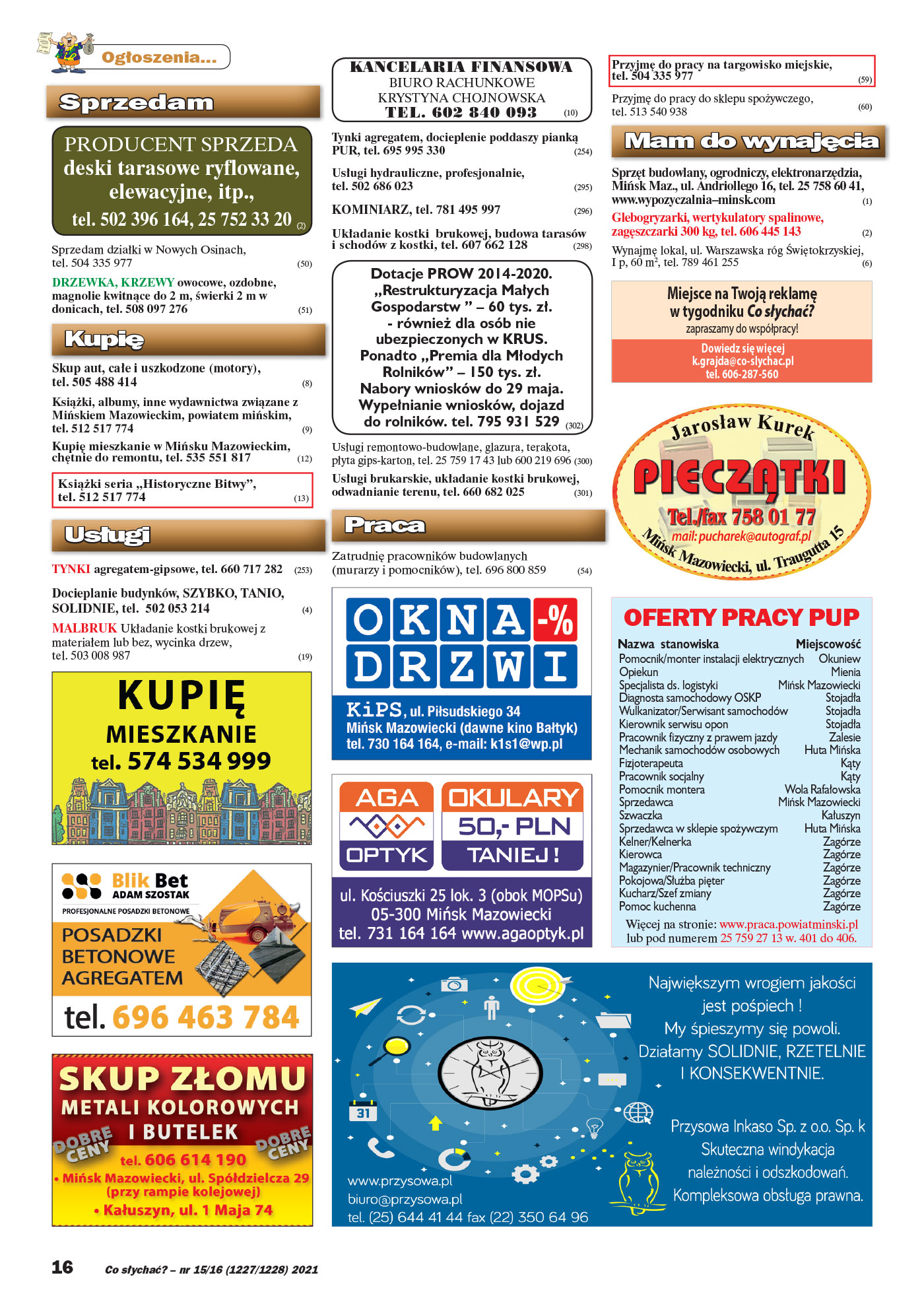 Ogłoszenia... Sprzedam PRODUCENT SPRZEDA deski tarasowe ryflowane, elewacyjne, itp., tel. 502 396 164, 25 752 33 20 (2) Sprzedam działki w Nowych Osinach, tel. 504 335 977 (50) DRZEWKA, KRZEWY owocowe, ozdobne, magnolie kwitnące do 2 m, świerki 2 m w donicach, tel. 508 097 276 (51) Kupię Skup aut, całe i uszkodzone (motory), tel. 505 488 414 (8) Książki, albumy, inne wydawnictwa związane z Mińskiem Mazowieckim, powiatem mińskim, tel. 512 517 774 (9) Kupię mieszkanie w Mińsku Mazowieckim, chętnie do remontu, tel. 535 551 817 (12) Książki seria ,,Historyczne Bitwy”, tel. 512 517 774 (13) Usługi TYNKI agregatem-gipsowe, tel. 660 717 282 (253) Docieplanie budynków, SZYBKO, TANIO, SOLIDNIE, tel. 502 053 214 (4) MALBRUK Układanie kostki brukowej z materiałem lub bez, wycinka drzew, tel. 503 008 987 (19) OFERTY PRACY PUP Pomocnik/monter instalacji elektrycznych Okuniew Opiekun Mienia Specjalista ds. logistyki Mińsk Mazowiecki Diagnosta samochodowy OSKP Stojadła Wulkanizator/Serwisant samochodów Stojadła Kierownik serwisu opon Stojadła Pracownik fizyczny z prawem jazdy Zalesie Mechanik samochodów osobowych Huta Mińska Fizjoterapeuta Kąty Pracownik socjalny Kąty Pomocnik montera Wola Rafałowska Sprzedawca Mińsk Mazowiecki Szwaczka Kałuszyn Sprzedawca w sklepie spożywczym Huta Mińska Kelner/Kelnerka Zagórze Kierowca Zagórze Magazynier/Pracownik techniczny Zagórze Pokojowa/Służba pięter Zagórze Kucharz/Szef zmiany Zagórze Pomoc kuchenna Zagórze Nazwa stanowiska Miejscowość Więcej na stronie: www.praca.powiatminski.pl lub pod numerem 25 759 27 13 w. 401 do 406. KANCELARIA FINANSOWA BIURO RACHUNKOWE KRYSTYNA CHOJNOWSKA TEL. 602 840 093 (10) Tynki agregatem, docieplenie poddaszy pianką PUR, tel. 695 995 330 (254) Usługi hydrauliczne, profesjonalnie, tel. 502 686 023 (295) KOMINIARZ, tel. 781 495 997 (296) Układanie kostki brukowej, budowa tarasów i schodów z kostki, tel. 607 662 128 (298) Dotacje PROW 2014-2020. ,,Restrukturyzacja Małych Gospodarstw ” – 60 tys. zł. - również dla osób nie ubezpieczonych w KRUS. Ponadto ,,Premia dla Młodych Rolników” – 150 tys. zł. Nabory wniosków do 29 maja. Wypełnianie wniosków, dojazd do rolników. tel. 795 931 529 (302) Usługi remontowo-budowlane, glazura, terakota, płyta gips-karton, tel. 25 759 17 43 lub 600 219 696 (300) Usługi brukarskie, układanie kostki brukowej, odwadnianie terenu, tel. 660 682 025 (301) Praca Zatrudnię pracowników budowlanych (murarzy i pomocników), tel. 696 800 859 (54) (59) (60) Mam do wynajęcia Sprzęt budowlany, ogrodniczy, elektronarzędzia, Mińsk Maz., ul. Andriollego 16, tel. 25 758 60 41, www.wypozyczalnia–minsk.com (1) Glebogryzarki, wertykulatory spalinowe, zagęszczarki 300 kg, tel. 606 445 143 (2) Wynajmę lokal, ul. Warszawska róg Świętokrzyskiej, I p, 60 m2, tel. 789 461 255 (6) Miejsce na Twoją reklamę w tygodniku Co słychać? zapraszamy do współpracy! Dowiedz się więcej tel. 606-287-560