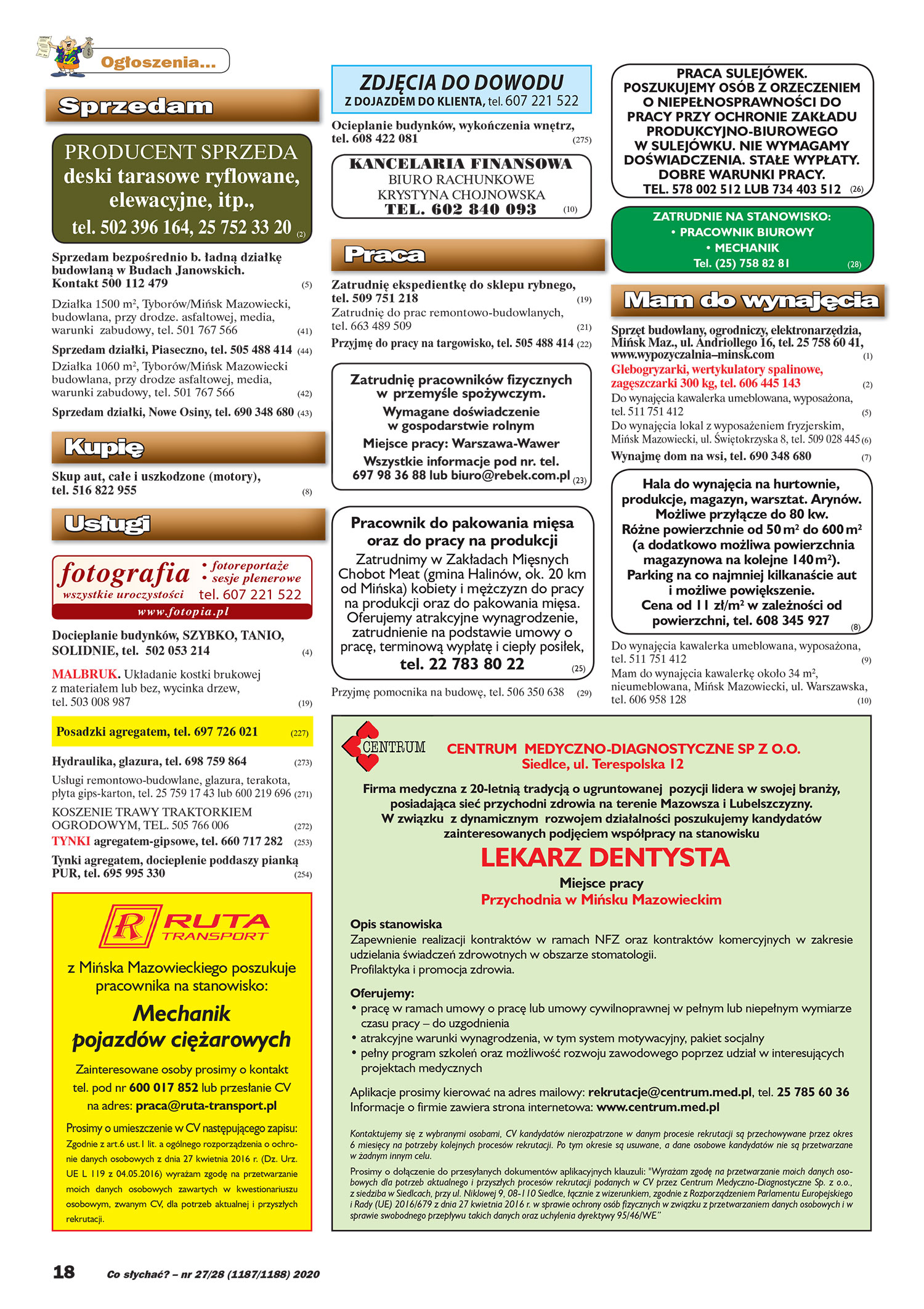 Co słychać? – nr 27/28 (1187/1188) 2020 Ogłoszenia... Sprzedam PRODUCENT SPRZEDA deski tarasowe ryflowane, elewacyjne, itp., tel. 502 396 164, 25 752 33 20 (2) Sprzedam bezpośrednio b. ładną działkę budowlaną w Budach Janowskich. Kontakt 500 112 479 (5) Działka 1500 m2, Tyborów/Mińsk Mazowiecki, budowlana, przy drodze. asfaltowej, media, warunki zabudowy, tel. 501 767 566 (41) Sprzedam działki, Piaseczno, tel. 505 488 414 (44) Działka 1060 m2, Tyborów/Mińsk Mazowiecki budowlana, przy drodze asfaltowej, media, warunki zabudowy, tel. 501 767 566 (42) Sprzedam działki, Nowe Osiny, tel. 690 348 680 (43) Kupię Skup aut, całe i uszkodzone (motory), tel. 516 822 955 (8) Usługi fotografia wszystkie uroczystości www. fotopia.pl • fotoreportaŜe • sesje plenerowe tel. 607 221 522 Docieplanie budynków, SZYBKO, TANIO, SOLIDNIE, tel. 502 053 214 (4) MALBRUK. Układanie kostki brukowej z materiałem lub bez, wycinka drzew, tel. 503 008 987 (19) Posadzki agregatem, tel. 697 726 021 (227) Hydraulika, glazura, tel. 698 759 864 (273) Usługi remontowo-budowlane, glazura, terakota, płyta gips-karton, tel. 25 759 17 43 lub 600 219 696 (271) KOSZENIE TRAWY TRAKTORKIEM OGRODOWYM, TEL. 505 766 006 (272) TYNKI agregatem-gipsowe, tel. 660 717 282 (253) Tynki agregatem, docieplenie poddaszy pianką PUR, tel. 695 995 330 (254) ZDJĘCIA DO DOWODU Z DOJAZDEM DO KLIENTA, tel. 607 221 522 Ocieplanie budynków, wykończenia wnętrz, tel. 608 422 081 (275) KANCELARIA FINANSOWA BIURO RACHUNKOWE KRYSTYNA CHOJNOWSKA TEL. 602 840 093 (10) Praca Zatrudnię ekspedientkę do sklepu rybnego, tel. 509 751 218 (19) Zatrudnię do prac remontowo-budowlanych, tel. 663 489 509 (21) Przyjmę do pracy na targowisko, tel. 505 488 414 (22) (23) Zatrudnię pracowników fizycznych w-przemyśle spoŜywczym. Wymagane doświadczenie w gospodarstwie rolnym Miejsce pracy: Warszawa-Wawer Wszystkie informacje pod nr. tel. 697 98 36 88 lub biuro@rebek.com.pl Pracownik do pakowania mięsa oraz do pracy na produkcji Zatrudnimy w Zakładach Mięsnych Chobot Meat (gmina Halinów, ok. 20 km od Mińska) kobiety i męŜczyzn do pracy na produkcji oraz do pakowania mięsa. Oferujemy atrakcyjne wynagrodzenie, zatrudnienie na podstawie umowy o pracę, terminową wypłatę i ciepły posiłek, tel. 22 783 80 22 (25) Przyjmę pomocnika na budowę, tel. 506 350 638 (29) PRACA SULEJÓWEK. POSZUKUJEMY OSÓB Z ORZECZENIEM O NIEPEŁNOSPRAWNOŚCI DO PRACY PRZY OCHRONIE ZAKŁADU PRODUKCYJNO-BIUROWEGO W SULEJÓWKU. NIE WYMAGAMY DOŚWIADCZENIA. STAŁE WYPŁATY. DOBRE WARUNKI PRACY. TEL. 578 002 512 LUB 734 403 512 (26) ZATRUDNIE NA STANOWISKO: • PRACOWNIK BIUROWY • MECHANIK Tel. (25) 758 82 81 (28) Mam do wynajęcia Sprzęt budowlany, ogrodniczy, elektronarzędzia, Mińsk Maz., ul. Andriollego 16, tel. 25 758 60 41, www.wypozyczalnia–minsk.com (1) Glebogryzarki, wertykulatory spalinowe, zagęszczarki 300 kg, tel. 606 445 143 (2) Do wynajęcia kawalerka umeblowana, wyposaŜona, tel. 511 751 412 (5) Do wynajęcia lokal z wyposaŜeniem fryzjerskim, Mińsk Mazowiecki, ul. Świętokrzyska 8, tel. 509 028 445 (6) Wynajmę dom na wsi, tel. 690 348 680 (7) Hala do wynajęcia na hurtownie, produkcje, magazyn, warsztat. Arynów. MoŜliwe przyłącze do 80 kw. RóŜne powierzchnie od 50 m2 do 600 m2 (a dodatkowo moŜliwa powierzchnia magazynowa na kolejne 140 m2). Parking na co najmniej kilkanaście aut i moŜliwe powiększenie. Cena od 11 zł/m2 w zaleŜności od powierzchni, tel. 608 345 927 (8) Do wynajęcia kawalerka umeblowana, wyposaŜona, tel. 511 751 412 (9) Mam do wynajęcia kawalerkę około 34 m2, nieumeblowana, Mińsk Mazowiecki, ul. Warszawska, tel. 606 958 128 (10) z-Mińska Mazowieckiego poszukuje pracownika na stanowisko: Mechanik pojazdów cięŜarowych Zainteresowane osoby prosimy o kontakt tel. pod nr 600 017 852 lub przesłanie CV na adres: praca@ruta-transport.pl Prosimy o umieszczenie w CV następującego zapisu: Zgodnie z art.6 ust.1 lit. a ogólnego rozporządzenia o ochro- nie danych osobowych z dnia 27 kwietnia 2016 r. (Dz. Urz. UE L 119 z 04.05.2016) wyraŜam zgodę na przetwarzanie moich danych osobowych zawartych w kwestionariuszu osobowym, zwanym CV, dla potrzeb aktualnej i przyszłych rekrutacji. (492) CENTRUM MEDYCZNO-DIAGNOSTYCZNE SP Z O.O. Siedlce, ul. Terespolska 12 Firma medyczna z 20-letnią tradycją o ugruntowanej pozycji lidera w swojej branŜy, posiadająca sieć przychodni zdrowia na terenie Mazowsza i Lubelszczyzny. W związku z dynamicznym rozwojem działalności poszukujemy kandydatów zainteresowanych podjęciem współpracy na stanowisku LEKARZ DENTYSTA Miejsce pracy Przychodnia w Mińsku Mazowieckim Opis stanowiska Zapewnienie realizacji kontraktów w ramach NFZ oraz kontraktów komercyjnych w zakresie udzielania świadczeń zdrowotnych w obszarze stomatologii. Profilaktyka i promocja zdrowia. Oferujemy: • pracę w ramach umowy o pracę lub umowy cywilnoprawnej w pełnym lub niepełnym wymiarze czasu pracy – do uzgodnienia • atrakcyjne warunki wynagrodzenia, w tym system motywacyjny, pakiet socjalny • pełny program szkoleń oraz moŜliwość rozwoju zawodowego poprzez udział w interesujących projektach medycznych Aplikacje prosimy kierować na adres mailowy: rekrutacje@centrum.med.pl, tel. 25 785 60 36 Informacje o firmie zawiera strona internetowa: www.centrum.med.pl Kontaktujemy się z wybranymi osobami, CV kandydatów nierozpatrzone w danym procesie rekrutacji są przechowywane przez okres 6 miesięcy na potrzeby kolejnych procesów rekrutacji. Po tym okresie są usuwane, a dane osobowe kandydatów nie są przetwarzane w Ŝadnym innym celu. Prosimy o dołączenie do przesyłanych dokumentów aplikacyjnych klauzuli: "WyraŜam zgodę na przetwarzanie moich danych oso- bowych dla potrzeb aktualnego i przyszłych procesów rekrutacji podanych w CV przez Centrum Medyczno-Diagnostyczne Sp. z o.o., z siedziba w Siedlcach, przy ul. Niklowej 9, 08-110 Siedlce, łącznie z wizerunkiem, zgodnie z Rozporządzeniem Parlamentu Europejskiego i Rady (UE) 2016/679 z dnia 27 kwietnia 2016 r. w sprawie ochrony osób fizycznych w związku z przetwarzaniem danych osobowych i w sprawie swobodnego przepływu takich danych oraz uchylenia dyrektywy 95/46/WE”