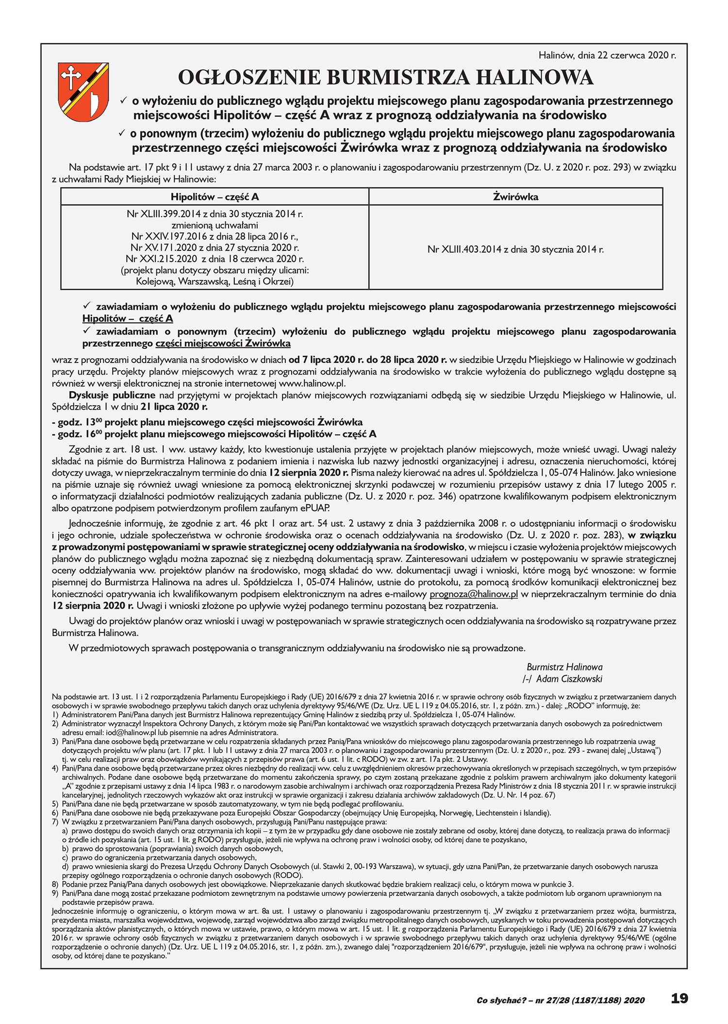 Halinów, dnia 22 czerwca 2020 r. OGŁOSZENIE BURMISTRZA HALINOWA ✓ o wyłożeniu do publicznego wglądu projektu miejscowego planu zagospodarowania przestrzennego miejscowości Hipolitów – część A wraz z prognozą oddziaływania na środowisko ✓ o ponownym (trzecim) wyłożeniu do publicznego wglądu projektu miejscowego planu zagospodarowania przestrzennego części miejscowości Żwirówka wraz z prognozą oddziaływania na środowisko Na podstawie art. 17 pkt 9 i 11 ustawy z dnia 27 marca 2003 r. o planowaniu i zagospodarowaniu przestrzennym (Dz. U. z 2020 r. poz. 293) w związku z uchwałami Rady Miejskiej w Halinowie: Hipolitów – część A Żwirówka Nr XLIII.399.2014 z dnia 30 stycznia 2014 r. zmienioną uchwałami Nr XXIV.197.2016 z dnia 28 lipca 2016 r., Nr XV.171.2020 z dnia 27 stycznia 2020 r. Nr XXI.215.2020 z dnia 18 czerwca 2020 r. (projekt planu dotyczy obszaru między ulicami: Kolejową, Warszawską, Leśną i Okrzei) Nr XLIII.403.2014 z dnia 30 stycznia 2014 r. ✓ zawiadamiam o wyłożeniu do publicznego wglądu projektu miejscowego planu zagospodarowania przestrzennego miejscowości Hipolitów – część A ✓ zawiadamiam o ponownym (trzecim) wyłożeniu do publicznego wglądu projektu miejscowego planu zagospodarowania przestrzennego części miejscowości Żwirówka wraz z prognozami oddziaływania na środowisko w dniach od 7 lipca 2020 r. do 28 lipca 2020 r. w siedzibie Urzędu Miejskiego w Halinowie w godzinach pracy urzędu. Projekty planów miejscowych wraz z prognozami oddziaływania na środowisko w trakcie wyłożenia do publicznego wglądu dostępne są również w wersji elektronicznej na stronie internetowej www.halinow.pl. Dyskusje publiczne nad przyjętymi w projektach planów miejscowych rozwiązaniami odbędą się w siedzibie Urzędu Miejskiego w Halinowie, ul. Spółdzielcza 1 w dniu 21 lipca 2020 r. - godz. 1300 projekt planu miejscowego części miejscowości Żwirówka - godz. 1600 projekt planu miejscowego miejscowości Hipolitów – część A Zgodnie z art. 18 ust. 1 ww. ustawy każdy, kto kwestionuje ustalenia przyjęte w projektach planów miejscowych, może wnieść uwagi. Uwagi należy składać na piśmie do Burmistrza Halinowa z podaniem imienia i nazwiska lub nazwy jednostki organizacyjnej i adresu, oznaczenia nieruchomości, której dotyczy uwaga, w nieprzekraczalnym terminie do dnia 12 sierpnia 2020 r. Pisma należy kierować na adres ul. Spółdzielcza 1, 05-074 Halinów. Jako wniesione na piśmie uznaje się również uwagi wniesione za pomocą elektronicznej skrzynki podawczej w rozumieniu przepisów ustawy z dnia 17 lutego 2005 r. o informatyzacji działalności podmiotów realizujących zadania publiczne (Dz. U. z 2020 r. poz. 346) opatrzone kwalifikowanym podpisem elektronicznym albo opatrzone podpisem potwierdzonym profilem zaufanym ePUAP. Jednocześnie informuję, że zgodnie z art. 46 pkt 1 oraz art. 54 ust. 2 ustawy z dnia 3 października 2008 r. o udostępnianiu informacji o środowisku i jego ochronie, udziale społeczeństwa w ochronie środowiska oraz o ocenach oddziaływania na środowisko (Dz. U. z 2020 r. poz. 283), w związku z prowadzonymi postępowaniami w sprawie strategicznej oceny oddziaływania na środowisko, w miejscu i czasie wyłożenia projektów miejscowych planów do publicznego wglądu można zapoznać się z niezbędną dokumentacją spraw. Zainteresowani udziałem w postępowaniu w sprawie strategicznej oceny oddziaływania ww. projektów planów na środowisko, mogą składać do ww. dokumentacji uwagi i wnioski, które mogą być wnoszone: w formie pisemnej do Burmistrza Halinowa na adres ul. Spółdzielcza 1, 05-074 Halinów, ustnie do protokołu, za pomocą środków komunikacji elektronicznej bez konieczności opatrywania ich kwalifikowanym podpisem elektronicznym na adres e-mailowy prognoza@halinow.pl w nieprzekraczalnym terminie do dnia 12 sierpnia 2020 r. Uwagi i wnioski złożone po upływie wyżej podanego terminu pozostaną bez rozpatrzenia. Uwagi do projektów planów oraz wnioski i uwagi w postępowaniach w sprawie strategicznych ocen oddziaływania na środowisko są rozpatrywane przez Burmistrza Halinowa. W przedmiotowych sprawach postępowania o transgranicznym oddziaływaniu na środowisko nie są prowadzone. Burmistrz Halinowa /-/ Adam Ciszkowski Na podstawie art. 13 ust. 1 i 2 rozporządzenia Parlamentu Europejskiego i Rady (UE) 2016/679 z dnia 27 kwietnia 2016 r. w sprawie ochrony osób fizycznych w związku z przetwarzaniem danych osobowych i w sprawie swobodnego przepływu takich danych oraz uchylenia dyrektywy 95/46/WE (Dz. Urz. UE L 119 z 04.05.2016, str. 1, z późn. zm.) - dalej: „RODO” informuję, że: 1) Administratorem Pani/Pana danych jest Burmistrz Halinowa reprezentujący Gminę Halinów z siedzibą przy ul. Spółdzielcza 1, 05-074 Halinów. 2) Administrator wyznaczył Inspektora Ochrony Danych, z którym może się Pani/Pan kontaktować we wszystkich sprawach dotyczących przetwarzania danych osobowych za pośrednictwem adresu email: iod@halinow.pl lub pisemnie na adres Administratora. 3) Pani/Pana dane osobowe będą przetwarzane w celu rozpatrzenia składanych przez Panią/Pana wniosków do miejscowego planu zagospodarowania przestrzennego lub rozpatrzenia uwag dotyczących projektu w/w planu (art. 17 pkt. 1 lub 11 ustawy z dnia 27 marca 2003 r. o planowaniu i zagospodarowaniu przestrzennym (Dz. U. z 2020 r., poz. 293 - zwanej dalej „Ustawą”) tj. w celu realizacji praw oraz obowiązków wynikających z przepisów prawa (art. 6 ust. 1 lit. c RODO) w zw. z art. 17a pkt. 2 Ustawy. 4) Pani/Pana dane osobowe będą przetwarzane przez okres niezbędny do realizacji ww. celu z uwzględnieniem okresów przechowywania określonych w przepisach szczególnych, w tym przepisów archiwalnych. Podane dane osobowe będą przetwarzane do momentu zakończenia sprawy, po czym zostaną przekazane zgodnie z polskim prawem archiwalnym jako dokumenty kategorii ,,A’’ zgodnie z przepisami ustawy z dnia 14 lipca 1983 r. o narodowym zasobie archiwalnym i archiwach oraz rozporządzenia Prezesa Rady Ministrów z dnia 18 stycznia 2011 r. w sprawie instrukcji kancelaryjnej, jednolitych rzeczowych wykazów akt oraz instrukcji w sprawie organizacji i zakresu działania archiwów zakładowych (Dz. U. Nr. 14 poz. 67) 5) Pani/Pana dane nie będą przetwarzane w sposób zautomatyzowany, w tym nie będą podlegać profilowaniu. 6) Pani/Pana dane osobowe nie będą przekazywane poza Europejski Obszar Gospodarczy (obejmujący Unię Europejską, Norwegię, Liechtenstein i Islandię). 7) W związku z przetwarzaniem Pani/Pana danych osobowych, przysługują Pani/Panu następujące prawa: a) prawo dostępu do swoich danych oraz otrzymania ich kopii – z tym że w przypadku gdy dane osobowe nie zostały zebrane od osoby, której dane dotyczą, to realizacja prawa do informacji o źródle ich pozyskania (art. 15 ust. 1 lit. g RODO) przysługuje, jeżeli nie wpływa na ochronę praw i wolności osoby, od której dane te pozyskano, b) prawo do sprostowania (poprawiania) swoich danych osobowych, c) prawo do ograniczenia przetwarzania danych osobowych, d) prawo wniesienia skargi do Prezesa Urzędu Ochrony Danych Osobowych (ul. Stawki 2, 00-193 Warszawa), w sytuacji, gdy uzna Pani/Pan, że przetwarzanie danych osobowych narusza przepisy ogólnego rozporządzenia o ochronie danych osobowych (RODO). 8) Podanie przez Panią/Pana danych osobowych jest obowiązkowe. Nieprzekazanie danych skutkować będzie brakiem realizacji celu, o którym mowa w punkcie 3. 9) Pani/Pana dane mogą zostać przekazane podmiotom zewnętrznym na podstawie umowy powierzenia przetwarzania danych osobowych, a także podmiotom lub organom uprawnionym na podstawie przepisów prawa. Jednocześnie informuję o ograniczeniu, o którym mowa w art. 8a ust. 1 ustawy o planowaniu i zagospodarowaniu przestrzennym tj. „W związku z przetwarzaniem przez wójta, burmistrza, prezydenta miasta, marszałka województwa, wojewodę, zarząd województwa albo zarząd związku metropolitalnego danych osobowych, uzyskanych w toku prowadzenia postępowań dotyczących sporządzania aktów planistycznych, o których mowa w ustawie, prawo, o którym mowa w art. 15 ust. 1 lit. g rozporządzenia Parlamentu Europejskiego i Rady (UE) 2016/679 z dnia 27 kwietnia 2016 r. w sprawie ochrony osób fizycznych w związku z przetwarzaniem danych osobowych i w sprawie swobodnego przepływu takich danych oraz uchylenia dyrektywy 95/46/WE (ogólne rozporządzenie o ochronie danych) (Dz. Urz. UE L 119 z 04.05.2016, str. 1, z późn. zm.), zwanego dalej "rozporządzeniem 2016/679", przysługuje, jeżeli nie wpływa na ochronę praw i wolności osoby, od której dane te pozyskano.”