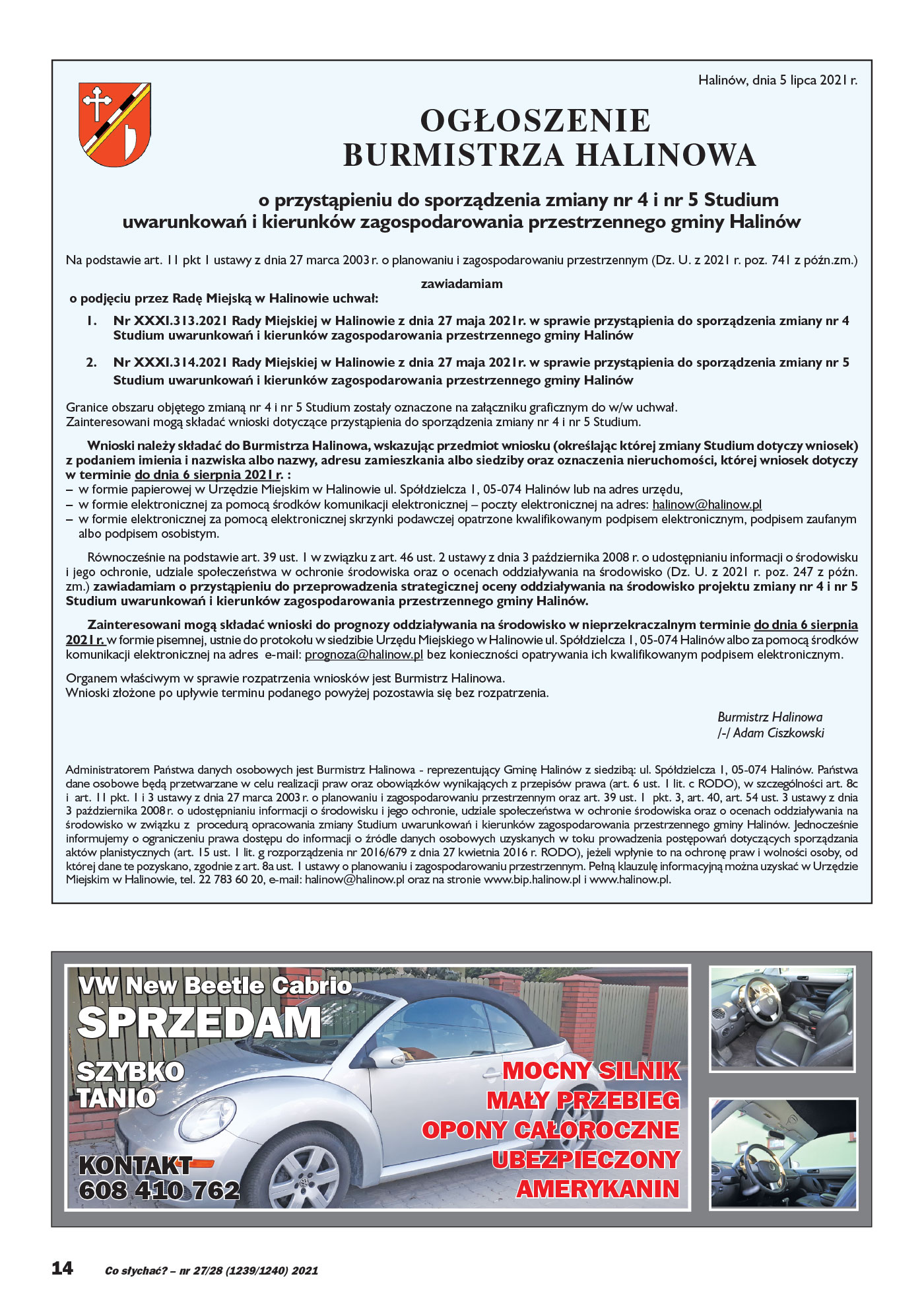 VW New Beetle Cabrio MOCNY SILNIK MAŁY PRZEBIEG OPONY CAŁOROCZNE UBEZPIECZONY AMERYKANIN KONTAKT 608 410 762 SZYBKO TANIO SPRZEDAM Halinów, dnia 5 lipca 2021 r. OGŁOSZENIE BURMISTRZA HALINOWA o przystąpieniu do sporządzenia zmiany nr 4 i nr 5 Studium uwarunkowań i kierunków zagospodarowania przestrzennego gminy Halinów Na podstawie art. 11 pkt 1 ustawy z dnia 27 marca 2003 r. o planowaniu i zagospodarowaniu przestrzennym (Dz. U. z 2021 r. poz. 741 z późn.zm.) zawiadamiam o podjęciu przez Radę Miejską w Halinowie uchwał: 1. Nr XXXI.313.2021 Rady Miejskiej w Halinowie z dnia 27 maja 2021r. w sprawie przystąpienia do sporządzenia zmiany nr 4 Studium uwarunkowań i kierunków zagospodarowania przestrzennego gminy Halinów 2. Nr XXXI.314.2021 Rady Miejskiej w Halinowie z dnia 27 maja 2021r. w sprawie przystąpienia do sporządzenia zmiany nr 5 Studium uwarunkowań i kierunków zagospodarowania przestrzennego gminy Halinów Granice obszaru objętego zmianą nr 4 i nr 5 Studium zostały oznaczone na załączniku graficznym do w/w uchwał. Zainteresowani mogą składać wnioski dotyczące przystąpienia do sporządzenia zmiany nr 4 i nr 5 Studium. Wnioski należy składać do Burmistrza Halinowa, wskazując przedmiot wniosku (określając której zmiany Studium dotyczy wniosek) z podaniem imienia i nazwiska albo nazwy, adresu zamieszkania albo siedziby oraz oznaczenia nieruchomości, której wniosek dotyczy w terminie do dnia 6 sierpnia 2021 r. : – w formie papierowej w Urzędzie Miejskim w Halinowie ul. Spółdzielcza 1, 05-074 Halinów lub na adres urzędu, – w formie elektronicznej za pomocą środków komunikacji elektronicznej – poczty elektronicznej na adres: halinow@halinow.pl – w formie elektronicznej za pomocą elektronicznej skrzynki podawczej opatrzone kwalifikowanym podpisem elektronicznym, podpisem zaufanym albo podpisem osobistym. Równocześnie na podstawie art. 39 ust. 1 w związku z art. 46 ust. 2 ustawy z dnia 3 października 2008 r. o udostępnianiu informacji o środowisku i jego ochronie, udziale społeczeństwa w ochronie środowiska oraz o ocenach oddziaływania na środowisko (Dz. U. z 2021 r. poz. 247 z późn. zm.) zawiadamiam o przystąpieniu do przeprowadzenia strategicznej oceny oddziaływania na środowisko projektu zmiany nr 4 i nr 5 Studium uwarunkowań i kierunków zagospodarowania przestrzennego gminy Halinów. Zainteresowani mogą składać wnioski do prognozy oddziaływania na środowisko w nieprzekraczalnym terminie do dnia 6 sierpnia 2021 r. w formie pisemnej, ustnie do protokołu w siedzibie Urzędu Miejskiego w Halinowie ul. Spółdzielcza 1, 05-074 Halinów albo za pomocą środków komunikacji elektronicznej na adres e-mail: prognoza@halinow.pl bez konieczności opatrywania ich kwalifikowanym podpisem elektronicznym. Organem właściwym w sprawie rozpatrzenia wniosków jest Burmistrz Halinowa. Wnioski złożone po upływie terminu podanego powyżej pozostawia się bez rozpatrzenia. Burmistrz Halinowa /-/ Adam Ciszkowski Administratorem Państwa danych osobowych jest Burmistrz Halinowa - reprezentujący Gminę Halinów z siedzibą: ul. Spółdzielcza 1, 05-074 Halinów. Państwa dane osobowe będą przetwarzane w celu realizacji praw oraz obowiązków wynikających z przepisów prawa (art. 6 ust. 1 lit. c RODO), w szczególności art. 8c i art. 11 pkt. 1 i 3 ustawy z dnia 27 marca 2003 r. o planowaniu i zagospodarowaniu przestrzennym oraz art. 39 ust. 1 pkt. 3, art. 40, art. 54 ust. 3 ustawy z dnia 3 października 2008 r. o udostępnianiu informacji o środowisku i jego ochronie, udziale społeczeństwa w ochronie środowiska oraz o ocenach oddziaływania na środowisko w związku z procedurą opracowania zmiany Studium uwarunkowań i kierunków zagospodarowania przestrzennego gminy Halinów. Jednocześnie informujemy o ograniczeniu prawa dostępu do informacji o źródle danych osobowych uzyskanych w toku prowadzenia postępowań dotyczących sporządzania aktów planistycznych (art. 15 ust. 1 lit. g rozporządzenia nr 2016/679 z dnia 27 kwietnia 2016 r. RODO), jeżeli wpłynie to na ochronę praw i wolności osoby, od której dane te pozyskano, zgodnie z art. 8a ust. 1 ustawy o planowaniu i zagospodarowaniu przestrzennym. Pełną klauzulę informacyjną można uzyskać w Urzędzie Miejskim w Halinowie, tel. 22 783 60 20, e-mail: halinow@halinow.pl oraz na stronie www.bip.halinow.pl i www.halinow.pl.