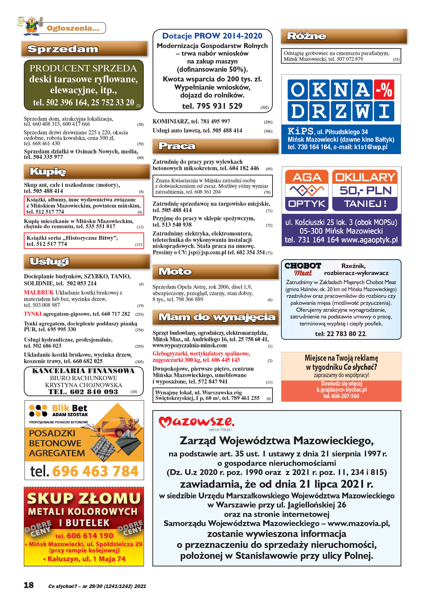 Ogłoszenia. Sprzedam PRODUCENT SPRZEDA deski tarasowe ryflowane, elewacyjne, itp., tel. 502 396 164, 25 752 33 20 (2) Sprzedam dom, atrakcyjna lokalizacja, tel. 660 408 315, 600 417 666 (58) Sprzedam drzwi drewniane 225 x 220, okucia ozdobne, robota kowalska, cena 500 zł, tel. 668 461 430 (59) Sprzedam działki w Osinach Nowych, media, tel. 504 335 977 (60) Kupię Skup aut, całe i uszkodzone (motory), tel. 505 488 414 (8) KsiąŜki, albumy, inne wydawnictwa związane z Mińskiem Mazowieckim, powiatem mińskim, tel. 512 517 774 (9) Kupię mieszkanie w Mińsku Mazowieckim, chętnie do remontu, tel. 535 551 817 (12) KsiąŜki seria ,,Historyczne Bitwy”, tel. 512 517 774 (13) Usługi Docieplanie budynków, SZYBKO, TANIO, SOLIDNIE, tel. 502 053 214 (4) MALBRUK Układanie kostki brukowej z materiałem lub bez, wycinka drzew, tel. 503 008 987 (19) TYNKI agregatem-gipsowe, tel. 660 717 282 (253) Tynki agregatem, docieplenie poddaszy pianką PUR, tel. 695 995 330 (254) Usługi hydrauliczne, profesjonalnie, tel. 502 686 023 (295) Układanie kostki brukowe, wycinka drzew, koszenie trawy, tel. 660 682 025 (305) KANCELARIA FINANSOWA BIURO RACHUNKOWE KRYSTYNA CHOJNOWSKA TEL. 602 840 093 (10) Dotacje PRO W 2014-2020 Modernizacja Gospodarstw Rolnych – trwa nabór wniosków na zakup maszyn (dofinansowanie 50%). Kwota wsparcia do 200 tys. zł. Wypełnianie wniosków, dojazd do rolników. tel. 795 931 529 (302) KOMINIARZ, tel. 781 495 997 (296) Usługi auto lawetą, tel. 505 488 414 (306) Praca Zatrudnię do pracy przy wylewkach betonowych miksokretem, tel. 604 182 446 (69) Znana Kwiaciarnia w Mińsku zatrudni osobę z doświadczeniem od zaraz. MoŜliwy róŜny wymiar zatrudnienia, tel. 608 361 204 (70) Zatrudnię sprzedawcę na targowisko miejskie, tel. 505 488 414 (71) Przyjmę do pracy w sklepie spoŜywczym, tel. 513 540 938 (72) Zatrudnimy elektryka, elektromontera, teletechnika do wykonywania instalacji niskoprądowych. Stała praca na umowę. Prosimy o CV: jsp@jsp.com.pl tel. 602 354 354 (73) Moto Sprzedam Opela Astrę, rok 2006, disel 1,9, ubezpieczony, przegląd, czarny, stan dobry, 8 tys., tel. 798 366 889 (8) Mam do wynajęcia Sprzęt budowlany, ogrodniczy, elektronarzędzia, Mińsk Maz., ul. Andriollego 16, tel. 25 758 60 41, www.wypozyczalnia-minsk.com (1) Glebogryzarki, wertykulatory spalinowe, zagęszczarki 300 kg, tel. 606 445 143 (2) Dwupokojowe, pierwsze piętro, centrum Mińska Mazowieckiego, umeblowane i wyposaŜone, tel. 572 847 941 (11) Wynajmę lokal, ul. Warszawska róg Świętokrzyskiej, I p, 60 m2, tel. 789 461 255 (6) Rzeźnik, rozbieracz-wykrawacz Zatrudnimy w Zakładach Mięsnych Chobot Meat (gmina Halinów, ok. 20 km od Mińska Mazowieckiego) rzeźników oraz pracowników do rozbioru czy pakowania mięsa (moŜliwość przyuczenia). Oferujemy atrakcyjne wynagrodzenie, zatrudnienie na podstawie umowy o pracę, terminową wypłatę i ciepły posiłek. tel: 22 783 80 22. Zarząd Województwa Mazowieckiego, na podstawie art. 35 ust. 1 ustawy z dnia 21 sierpnia 1997 r. o gospodarce nieruchomościami (Dz. U.z 2020 r. poz. 1990 oraz z 2021 r. poz. 11, 234 i 815) zawiadamia, Ŝe od dnia 21 lipca 2021 r. w siedzibie Urzędu Marszałkowskiego Województwa Mazowieckiego w Warszawie przy ul. Jagiellońskiej 26 oraz na stronie internetowej Samorządu Województwa Mazowieckiego – www.mazovia.pl, zostanie wywieszona informacja o przeznaczeniu do sprzedaŜy nieruchomości, połoŜonej w Stanisławowie przy ulicy Polnej. RóŜne Odstąpię grobowiec na cmentarzu parafialnym, Mińsk Mazowiecki, tel. 507 072 879