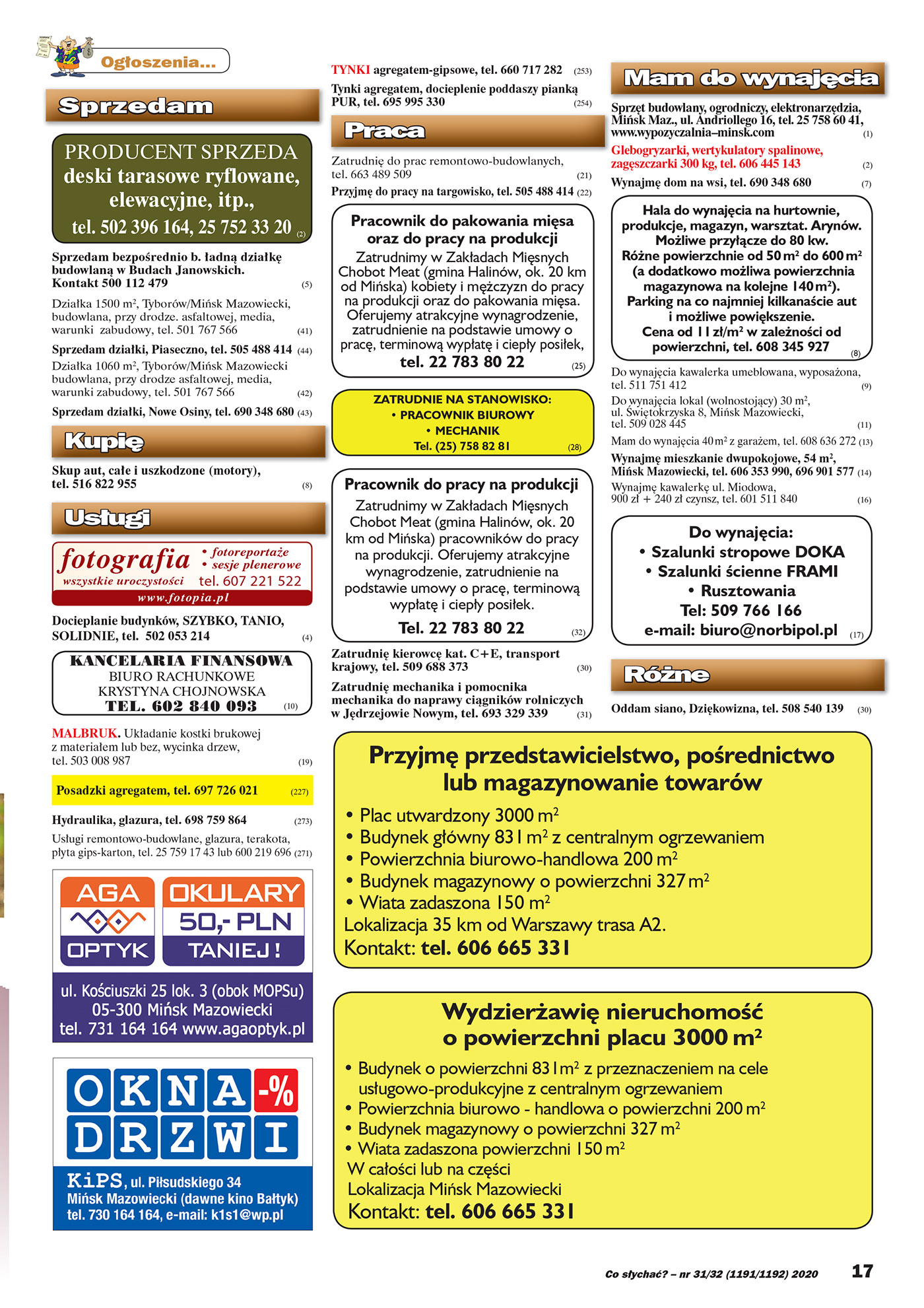 Co słychać? – nr 31/32 (1191/1192) 2020 17 Ogłoszenia... Sprzedam PRODUCENT SPRZEDA deski tarasowe ryflowane, elewacyjne, itp., tel. 502 396 164, 25 752 33 20 (2) Sprzedam bezpośrednio b. ładną działkę budowlaną w Budach Janowskich. Kontakt 500 112 479 (5) Działka 1500 m2, Tyborów/Mińsk Mazowiecki, budowlana, przy drodze. asfaltowej, media, warunki zabudowy, tel. 501 767 566 (41) Sprzedam działki, Piaseczno, tel. 505 488 414 (44) Działka 1060 m2, Tyborów/Mińsk Mazowiecki budowlana, przy drodze asfaltowej, media, warunki zabudowy, tel. 501 767 566 (42) Sprzeddamm ddziałłkki, NNoowwe OOsinny, tel. 669900 334488 668800 (43) Kupię Skup aut, całe i uszkodzone (motory), tel. 516 822 955 (8) Usługi fotografia wszystkie uroczystości www. fotopia.pl • fotoreportaŜe • sesje plenerowe tel. 607 221 522 Docieplanie budynków, SZYBKO, TANIO, SOLIDNIE, tel. 502 053 214 (4) KANCELARIA FINANSOWA BIURO RACHUNKOWE KRYSTYNA CHOJNOWSKA TEL. 602 840 093 (10) MALBRUK. Układanie kostki brukowej z materiałem lub bez, wycinka drzew, tel. 503 008 987 (19) Posadzki agregatem, tel. 697 726 021 (227) Hydraulika, glazura, tel. 698 759 864 (273) Usługi remontowo-budowlane, glazura, terakota, płyta gips-karton, tel. 25 759 17 43 lub 600 219 696 (271) TYNKI agregatem-gipsowe, tel. 660 717 282 (253) Tynki agregatem, docieplenie poddaszy pianką PUURR, tteel. 695 995 330 (254) Praca Zatrudnię do prac remontowo-budowlanych, tel. 663 489 509 (21) Przyjmę do pracy na targowisko, tel. 505 488 414 (22) Pracownik do pakowania mięsa oraz do pracy na produkcji Zatrudnimy w Zakładach Mięsnych Chobot Meat (gmina Halinów, ok. 20 km od Mińska) kobiety i męŜczyzn do pracy na produkcji oraz do pakowania mięsa. Oferujemy atrakcyjne wynagrodzenie, zatrudnienie na podstawie umowy o pracę, terminową wypłatę i ciepły posiłek, tel. 22 783 80 22 (25) ZATRUDNIE NA STANOWISKO: • PRACOWNIK BIUROWY • MECHANIK Tel. (25) 758 82 81 (28) Pracownik do pracy na produkcji Zatrudnimy w Zakładach Mięsnych Chobot Meat (gmina Halinów, ok. 20 km od Mińska) pracowników do pracy na produkcji. Oferujemy atrakcyjne wynagrodzenie, zatrudnienie na podstawie umowy o pracę, terminową wypłatę i cie pły posiłek. Tel. 22 783 80 22 (32) Zatrudnię kierowcę kat. C+E, transport krajowy, tel. 509 688 373 (30) Zatrudnię mechanika i pomocnika mechanika do naprawy ciągników rolniczych w Jędrzejowie Nowym, tel. 693 329 339 (31) Mam do wynajęcia Sprzęt budowlany, ogrodniczy, elektronarzędzia, Mińsk Maz., ul. Andriollego 16, tel. 25 758 60 41, www.wypozyczalnia–minsk.com (1) Glebogryzarki, wertykulatory spalinowe, zagęszczarki 300 kg, tel. 606 445 143 (2) Wynajmę dom na wsi, tel. 690 348 680 (7) Hala do wynajęcia na hurtownie, produkcje, magazyn, warsztat. Arynów. MoŜliwe przyłącze do 80 kw. RóŜne powierzchnie od 50 m2 do 600 m2 (a dodatkowo moŜliwa powierzchnia magazynowa na kolejne 140 m2). Parking na co najmniej kilkanaście aut i moŜliwe powiększenie. Cena od 11 zł/m2 w zaleŜności od powierzchni, tel. 608 345 927 (8) Do wynajęcia kawalerka umeblowana, wyposaŜona, tel. 511 751 412 (9) Do wynajęcia lokal (wolnostojący) 30 m2, ul. Świętokrzyska 8, Mińsk Mazowiecki, tel. 509 028 445 (11) Mam do wynajęcia 40 m2 z garaŜem, tel. 608 636 272 (13) Wynajmę mieszkanie dwupokojowe, 54 m2, Mińsk Mazowiecki, tel. 606 353 990, 696 901 577 (14) Wynajmę kawalerkę ul. Miodowa, 900 zł + 240 zł czynsz, tel. 601 511 840 (16) Do wynajęcia: • Szalunki stropowe DOKA • Szalunki ścienne FRAMI • Rusztowania Tel: 509 766 166 e-mail: biuro@norbipol.pl (17) RóŜne Oddam siano, Dziękowizna, tel. 508 540 139 (30) Przyjmę przedstawicielstwo, pośrednictwo lub magazynowanie towarów • Plac utwardzony 3000 m2 • Budynek główny 831 m2 z centralnym ogrzewaniem • Powierzchnia biurowo-handlowa 200 m2 • Budynek magazynowy o powierzchni 327 m2 • Wiata zadaszona 150 m2 Lokalizacja 35 km od Warszawy trasa A2. Kontakt: tel. 606 665 331 WydzierŜawię nieruchomość o powierzchni placu 3000 m2 • Budynek o powierzchni 831m2 z przeznaczeniem na cele usługowo-produkcyjne z centralnym ogrzewaniem • Powierzchnia biurowo - handlowa o powierzchni 200 m2 • Budynek magazynowy o powierzchni 327 m2 • Wiata zadaszona powierzchni 150 m2 W całości lub na części Lokalizacja Mińsk Mazowiecki Kontakt: tel. 606 665 331