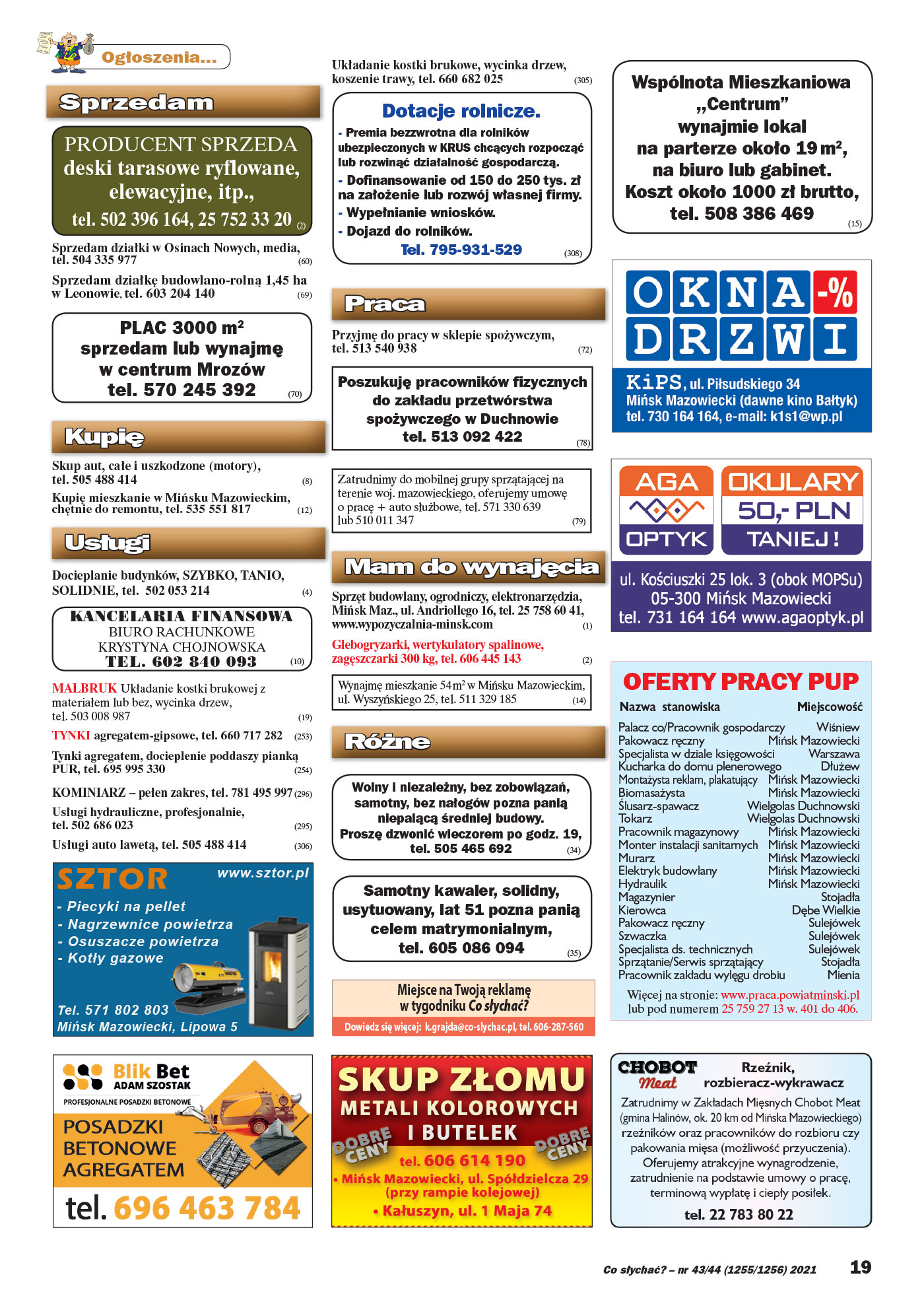 Miejsce na Twoją reklamę w tygodniku Co słychać? Dowiedz się więcej: tel. 606-287-560 Ogłoszenia... Sprzedam PRODUCENT SPRZEDA deski tarasowe ryflowane, elewacyjne, itp., tel. 502 396 164, 25 752 33 20 (2) Sprzedam działki w Osinach Nowych, media, tel. 504 335 977 (60) Sprzedam działkę budowlano-rolną 1,45 ha w Leonowie, tel. 603 204 140 (69) PLAC 3000 m2 sprzedam lub wynajmę w centrum Mrozów tel. 570 245 392 (70) Kupię Skup aut, całe i uszkodzone (motory), tel. 505 488 414 (8) Kupię mieszkanie w Mińsku Mazowieckim, chętnie do remontu, tel. 535 551 817 (12) Usługi Docieplanie budynków, SZYBKO, TANIO, SOLIDNIE, tel. 502 053 214 (4) KANCELARIA FINANSOWA BIURO RACHUNKOWE KRYSTYNA CHOJNOWSKA TEL. 602 840 093 (10) MALBRUK Układanie kostki brukowej z materiałem lub bez, wycinka drzew, tel. 503 008 987 (19) TYNKI agregatem-gipsowe, tel. 660 717 282 (253) Tynki agregatem, docieplenie poddaszy pianką PUR, tel. 695 995 330 (254) KOMINIARZ – pełen zakres, tel. 781 495 997 (296) Usługi hydrauliczne, profesjonalnie, tel. 502 686 023 (295) Usługi auto lawetą, tel. 505 488 414 (306) Układanie kostki brukowe, wycinka drzew, koszenie trawy, tel. 660 682 025 (305) Praca Przyjmę do pracy w sklepie spożywczym, tel. 513 540 938 (72) Poszukuję pracowników fizycznych do zakładu przetwórstwa spożywczego w Duchnowie tel. 513 092 422 (78) Zatrudnimy do mobilnej grupy sprzątającej na terenie woj. mazowieckiego, oferujemy umowę o pracę + auto służbowe, tel. 571 330 639 lub 510 011 347 ( 7 9) Mam do wynajęcia Sprzęt budowlany, ogrodniczy, elektronarzędzia, Mińsk Maz., ul. Andriollego 16, tel. 25 758 60 41, www.wypozyczalnia-minsk.com (1) Glebogryzarki, wertykulatory spalinowe, zagęszczarki 300 kg, tel. 606 445 143 (2) Wynajmę mieszkanie 54 m2 w Mińsku Mazowieckim, ul. Wyszyńskiego 25, tel. 511 329 185 (14) Różne Wolny i niezależny, bez zobowiązań, samotny, bez nałogów pozna panią niepalącą średniej budowy. Proszę dzwonić wieczorem po godz. 19, tel. 505 465 692 (34) OFERTY PRACY PUP Palacz co/Pracownik gospodarczy Wiśniew Pakowacz ręczny Mińsk Mazowiecki Specjalista w dziale księgowości Warszawa Kucharka do domu plenerowego Dłużew Montażysta reklam, plakatujący Mińsk Mazowiecki Biomasażysta Mińsk Mazowiecki Ślusarz-spawacz Wielgolas Duchnowski Tokarz Wielgolas Duchnowski Pracownik magazynowy Mińsk Mazowiecki Monter instalacji sanitarnych Mińsk Mazowiecki Murarz Mińsk Mazowiecki Elektryk budowlany Mińsk Mazowiecki Hydraulik Mińsk Mazowiecki Magazynier Stojadła Kierowca Dębe Wielkie Pakowacz ręczny Sulejówek Szwaczka Sulejówek Specjalista ds. technicznych Sulejówek Sprzątanie/Serwis sprzątający Stojadła Pracownik zakładu wylęgu drobiu Mienia Nazwa stanowiska Miejscowość Więcej na stronie: www.praca.powiatminski.pl lub pod numerem 25 759 27 13 w. 401 do 406. Dotacje rolnicze. - Premia bezzwrotna dla rolników ubezpieczonych w KRUS chcących rozpocząć l ub rozwinąć działalność gospodarczą. - Dofinansowanie od 150 do 250 tys. zł na założenie lub rozwój własnej firmy. - Wypełnianie wniosków. - Dojazd do rolnikó w. Tel. 795-931-529 (308) SZTOR - Kotły gazowe www.sztor.pl Tel. 571 802 803 Mińsk Mazowiecki, Lipowa 5 - Nagrzewnice powietrza - Osuszacze powietrza - Piecyki na pellet Wspólnota Mieszkaniowa ,,Centrum” wynajmie lokal na parterze około 19 m2, na biuro lub gabinet. Koszt około 1000 zł brutto, tel. 508 386 469 (15) Samotny kawaler, solidny, usytuowany, lat 51 pozna panią celem matrymonialnym, tel. 605 086 094 (35)